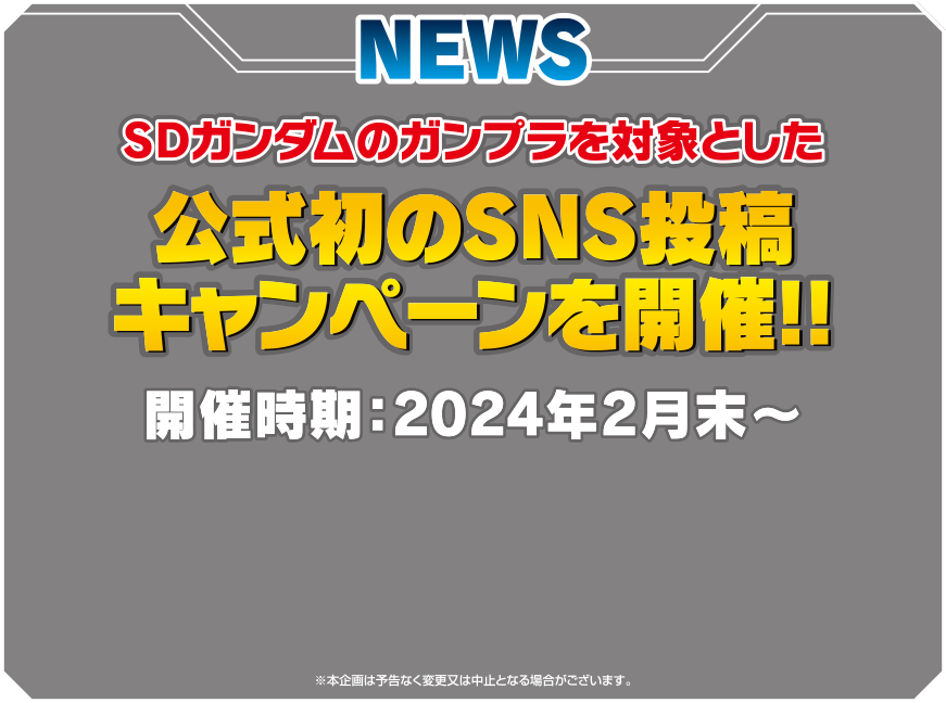 NEWS SDガンダムのガンプラを対象とした公式初のSNS投稿キャンペーンを開催‼ 開催時期:2024年2月末～ ※本企画は予告なく変更又は中止となる場合がございます。