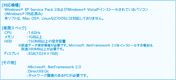 [対応機種]
Windows(R) XP Service Pack 2およびWindows(R) Vistaがインストールされているパソコン(Windows(R)7対応済み)
本ソフトは、Mac OSR、LinuxなどのOSには対応しておりません
[推奨スペック]
CPU：1.6GHz
メモリ：1GB以上
HDD：150MB以上の空き容量
※別途データ保存領域が必要です。Microsoft .NetFramework 2.0をインストールする場合は、別途280MB以上が必要です。
ディスプレイ：XGA(1024×768) 
[その他]
：Microsoft .NetFramework 2.0
：DirectX9.0c
：ネットワーク環境のあるPCが必要です。