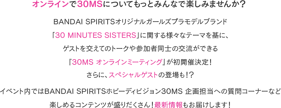 オンラインで30MSについてもっとみんなで楽しみませんか？BANDAI SPIRITSオリジナルガールズプラモデルブランド「30 MINUTES SISTERS」に関する様々なテーマを基に、ゲストを交えてのトークや参加者同士の交流ができる『30MS オンラインミーティング』が初開催決定！