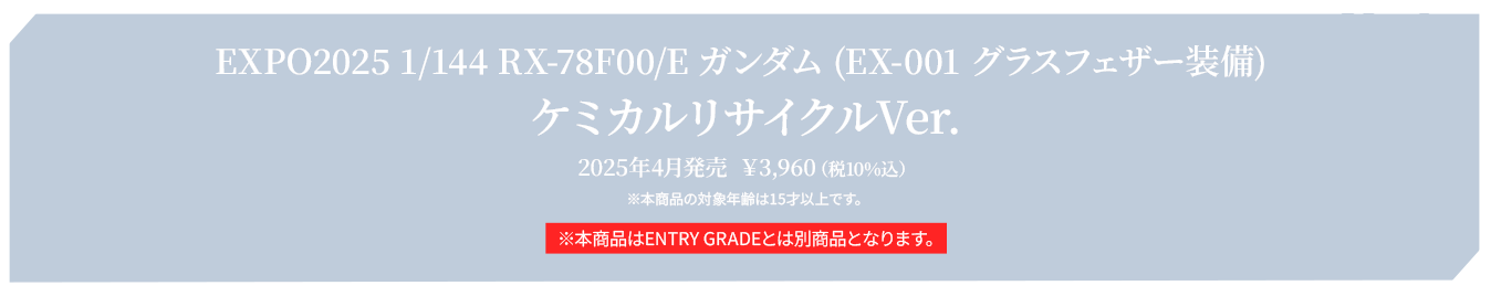 EXPO2025 1/144 RX-78F00/E ガンダム (EX-001 グラスフェザー装備) ケミカルリサイクルVer. 2025年4月発売  ￥3,960（税10%込） ※本商品の対象年齢は15才以上です。 ※本商品はENTRY GRADEとは別商品となります。