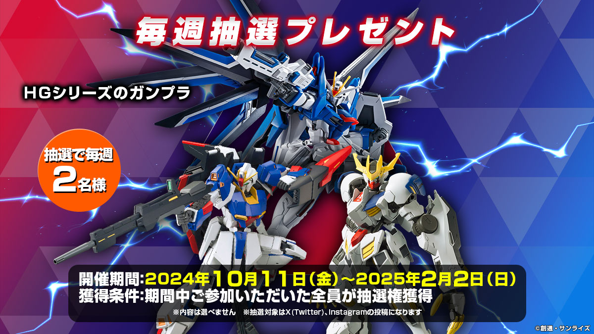 毎週抽選プレゼント[HGシリーズのガンプラ] 抽選で2名様 開催期間:2024年10月11日(金)～2025年2月2日(日) 獲得条件:期間中ご参加いただいた全員が抽選権獲得※内容は選べません ※抽選対象はX(Twitter)、Instagramの投稿になります