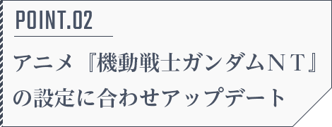 POINT.02 アニメ『機動戦士ガンダムＮＴ』の設定に合わせアップデート