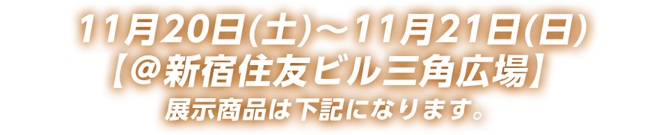 11月20日(土)～11月21日(日)【@新宿住友ビル三角広場】展示商品は下記になります。
