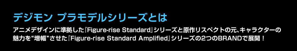 デジモン プラモデルシリーズとは アニメデザインに準拠した『Figure-rise Standard』シリーズと原作リスペクトの元、キャラクターの魅力を“増幅”させた『Figure-rise Standard Amplified』シリーズの2つのBRANDで展開！