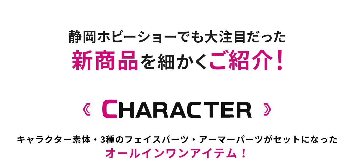 静岡ホビーショーでも大注目だった新商品を細かくご紹介！ CHARACTER キャラクター素体・3種のフェイスパーツ・アーマーパーツがセットになったオールインワンアイテム！