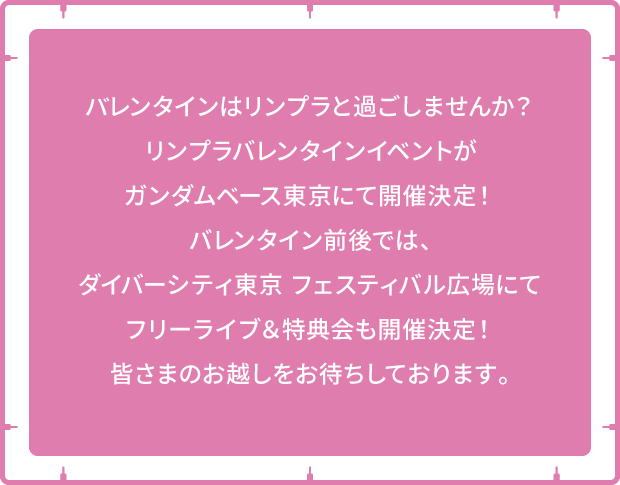 バレンタインはリンプラと過ごしませんか？リンプラバレンタインイベントがガンダムペース東京にて開催決定！バレンタイン前後では、ダイバーシティ東京フェスティバル広場にてフリーライブ＆特典会も開催決定！皆さまのお越しをお待ちしております。