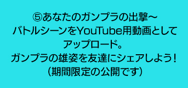 ⑤あなたのガンプラの出撃～バトルシーンをYouTube用動画としてアップロード。ガンプラの雄姿を友達にシェアしよう！（期間限定の公開です）